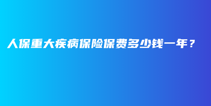 人保重大疾病保险保费多少钱一年？-PLB