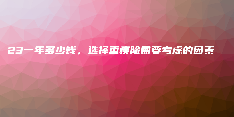 23一年多少钱，选择重疾险需要考虑的因素-PLB