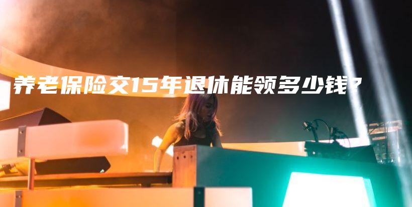养老保险交15年退休能领多少钱？-PLB