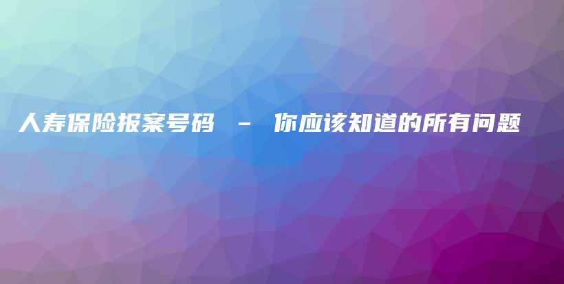 人寿保险报案号码 – 你应该知道的所有问题-PLB