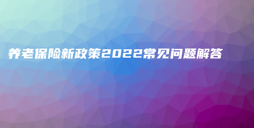 养老保险新政策2022常见问题解答-PLB