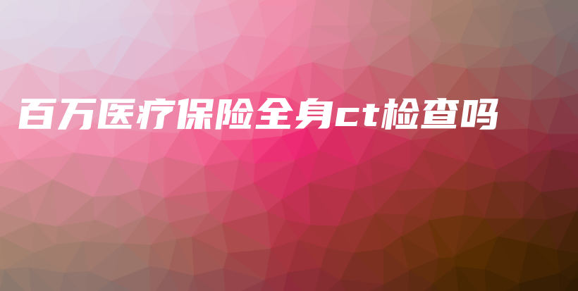 百万医疗保险全身ct检查吗-PLB