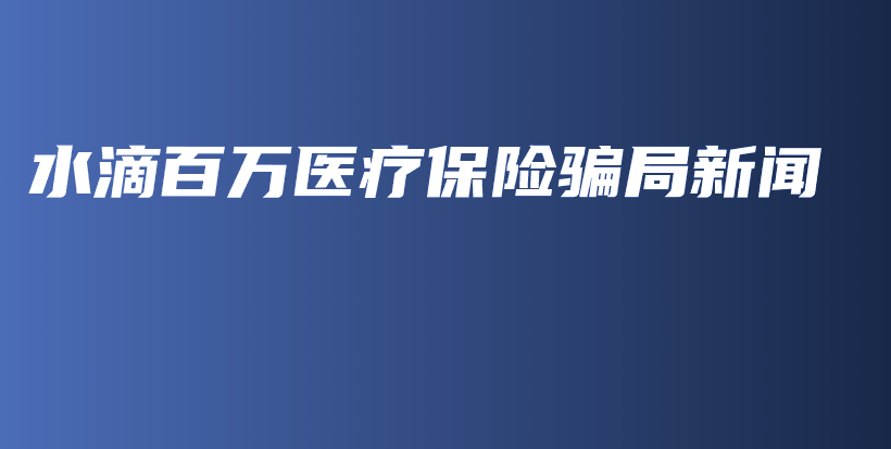 水滴百万医疗保险骗局新闻-PLB