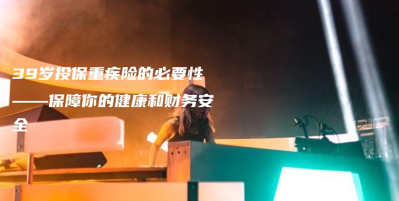39岁投保重疾险的必要性——保障你的健康和财务安全-PLB