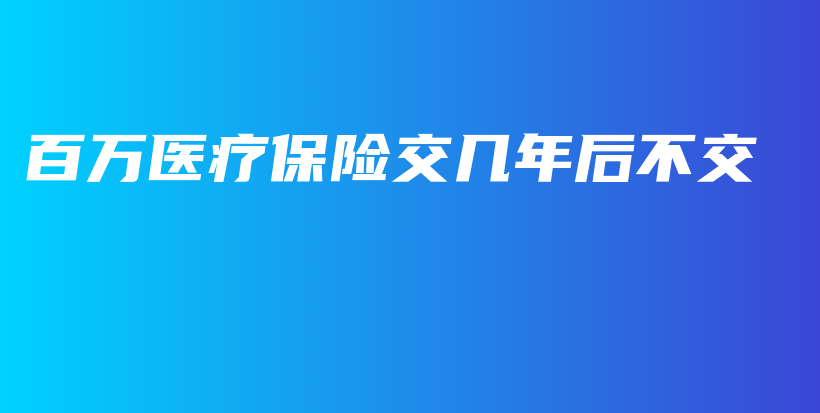 百万医疗保险交几年后不交-PLB