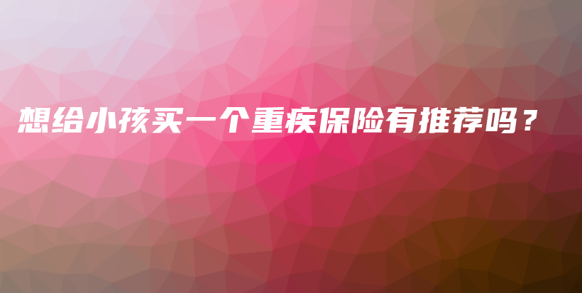 想给小孩买一个重疾保险有推荐吗？-PLB