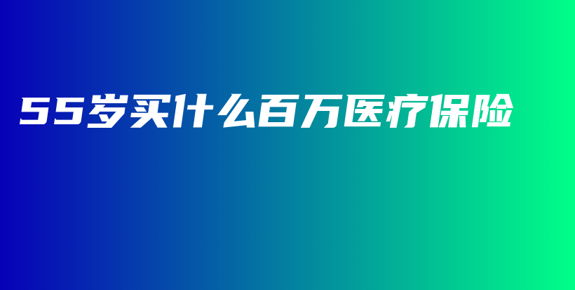 55岁买什么百万医疗保险-PLB