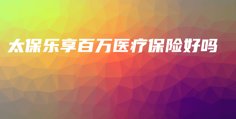 太保乐享百万医疗保险好吗-PLB